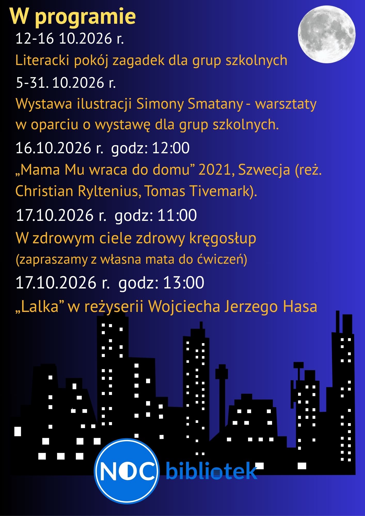Opis alternatywny:Plakat informacyjny w ciemnoniebieskiej i fioletowej kolorystyce, przedstawiający program wydarzenia „Noc Bibliotek”. W prawym górnym rogu widnieje realistyczny obraz księżyca w pełni, a na dole czarna sylwetka wieżowców z oświetlonymi na biało okna. Na samym dole znajduje się logo wydarzenia: niebieskie koło z napisem „NOC” oraz tekst „bibliotek”. Treść plakatu:Tytuł: W programie 12–16.10.2026 r.: Literacki pokój zagadek dla grup szkolnych. 5–31.10.2026 r.: Wystawa ilustracji Simony Smatany – warsztaty w oparciu o wystawę dla grup szkolnych. 16.10.2026 r. godz. 12:00: Pokaz filmu „Mama Mu wraca do domu” (2021, Szwecja, reż. Christian Ryltenius, Tomas Tivemark). 17.10.2026 r. godz. 11:00: „W zdrowym ciele zdrowy kręgosłup” (zapraszamy z własną matą do ćwiczeń). 17.10.2026 r. godz. 13:00: Pokaz filmu „Lalka” w reżyserii Wojciecha Jerzego Hasa.