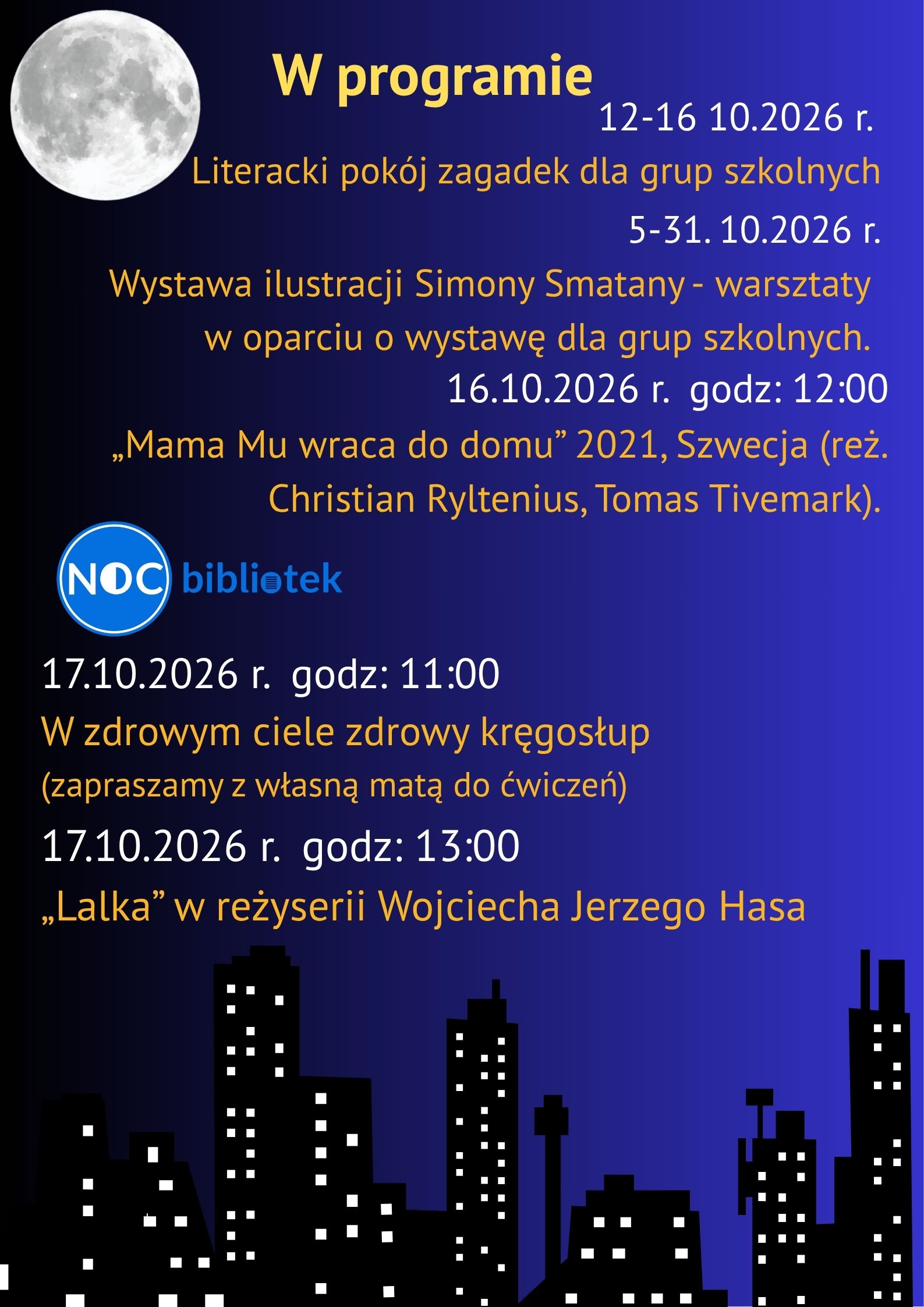 Opis alternatywny:Plakat informacyjny w ciemnoniebieskiej i fioletowej kolorystyce, przedstawiający program wydarzenia „Noc Bibliotek”. W prawym górnym rogu widnieje realistyczny obraz księżyca w pełni, a na dole czarna sylwetka wieżowców z oświetlonymi na biało okna. Na samym dole znajduje się logo wydarzenia: niebieskie koło z napisem „NOC” oraz tekst „bibliotek”. Treść plakatu:Tytuł: W programie 12–16.10.2026 r.: Literacki pokój zagadek dla grup szkolnych. 5–31.10.2026 r.: Wystawa ilustracji Simony Smatany – warsztaty w oparciu o wystawę dla grup szkolnych. 16.10.2026 r. godz. 12:00: Pokaz filmu „Mama Mu wraca do domu” (2021, Szwecja, reż. Christian Ryltenius, Tomas Tivemark). 17.10.2026 r. godz. 11:00: „W zdrowym ciele zdrowy kręgosłup” (zapraszamy z własną matą do ćwiczeń). 17.10.2026 r. godz. 13:00: Pokaz filmu „Lalka” w reżyserii Wojciecha Jerzego Hasa.